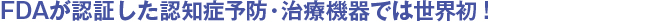 FDAが認証した認知症予防・治療機器では世界初 !